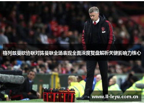 格列兹曼欧协联对阵曼联全场表现全面深度复盘解析关键影响力核心